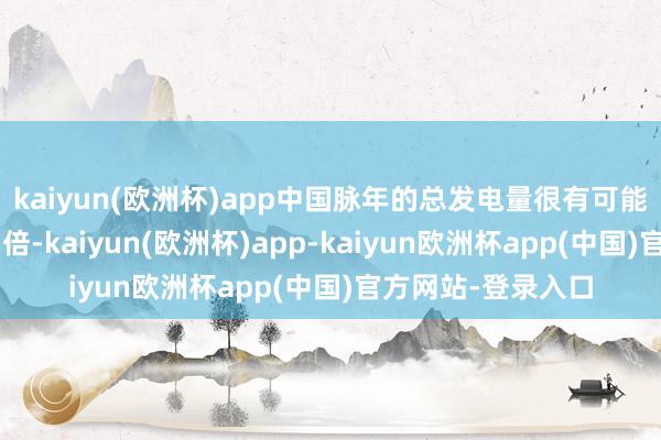 kaiyun(欧洲杯)app中国脉年的总发电量很有可能达到好意思国的3倍-kaiyun(欧洲杯)app-kaiyun欧洲杯app(中国)官方网站-登录入口