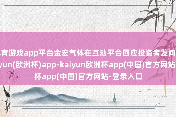 体育游戏app平台金宏气体在互动平台回应投资者发问时示意-kaiyun(欧洲杯)app-kaiyun欧洲杯app(中国)官方网站-登录入口