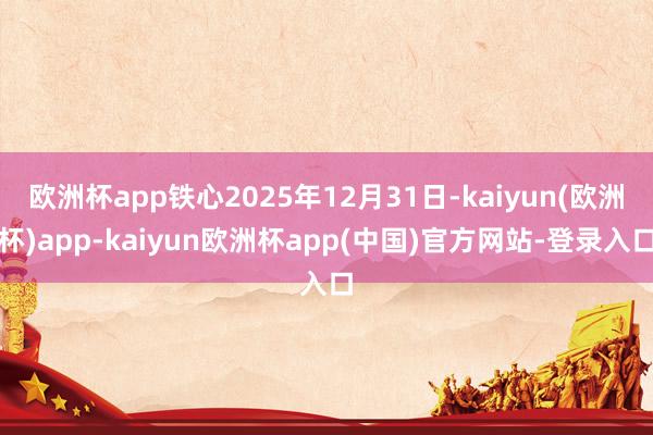 欧洲杯app铁心2025年12月31日-kaiyun(欧洲杯)app-kaiyun欧洲杯app(中国)官方网站-登录入口