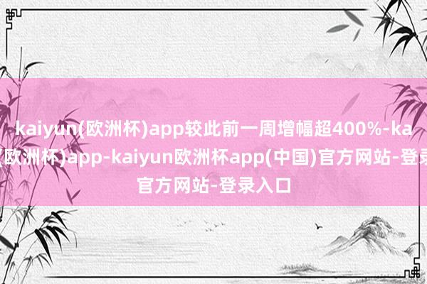 kaiyun(欧洲杯)app较此前一周增幅超400%-kaiyun(欧洲杯)app-kaiyun欧洲杯app(中国)官方网站-登录入口