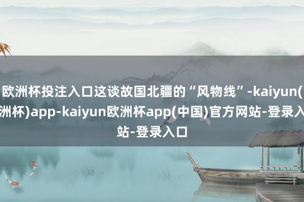 欧洲杯投注入口这谈故国北疆的“风物线”-kaiyun(欧洲杯)app-kaiyun欧洲杯app(中国)官方网站-登录入口