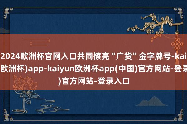 2024欧洲杯官网入口共同擦亮“广货”金字牌号-kaiyun(欧洲杯)app-kaiyun欧洲杯app(中国)官方网站-登录入口