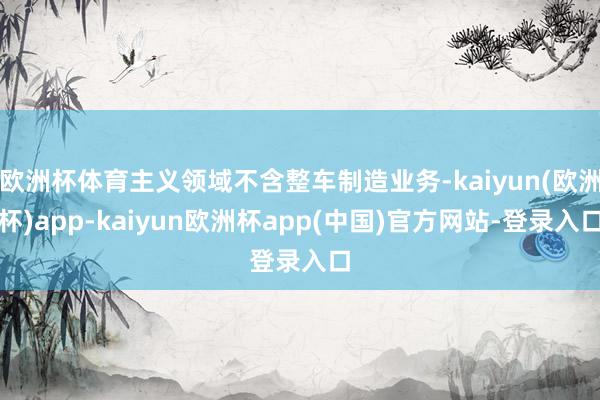 欧洲杯体育主义领域不含整车制造业务-kaiyun(欧洲杯)app-kaiyun欧洲杯app(中国)官方网站-登录入口
