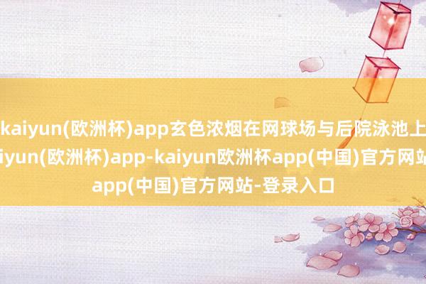 kaiyun(欧洲杯)app玄色浓烟在网球场与后院泳池上空升腾-kaiyun(欧洲杯)app-kaiyun欧洲杯app(中国)官方网站-登录入口