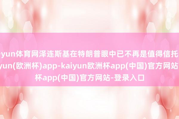 开yun体育网泽连斯基在特朗普眼中已不再是值得信托的伙伴-kaiyun(欧洲杯)app-kaiyun欧洲杯app(中国)官方网站-登录入口