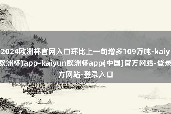 2024欧洲杯官网入口环比上一旬增多109万吨-kaiyun(欧洲杯)app-kaiyun欧洲杯app(中国)官方网站-登录入口