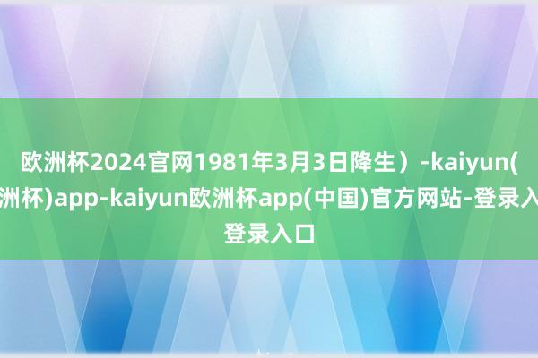 欧洲杯2024官网1981年3月3日降生）-kaiyun(欧洲杯)app-kaiyun欧洲杯app(中国)官方网站-登录入口