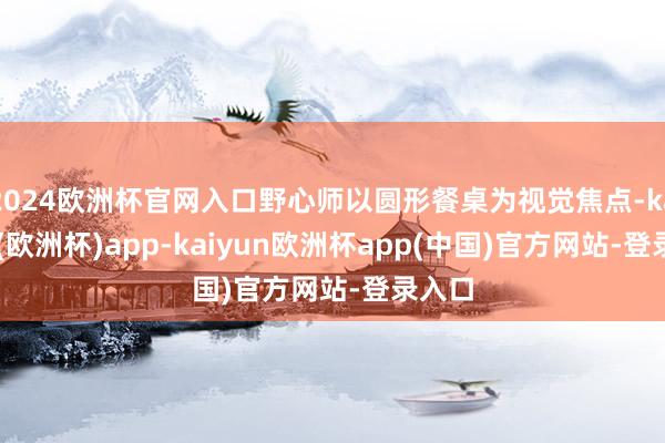2024欧洲杯官网入口野心师以圆形餐桌为视觉焦点-kaiyun(欧洲杯)app-kaiyun欧洲杯app(中国)官方网站-登录入口