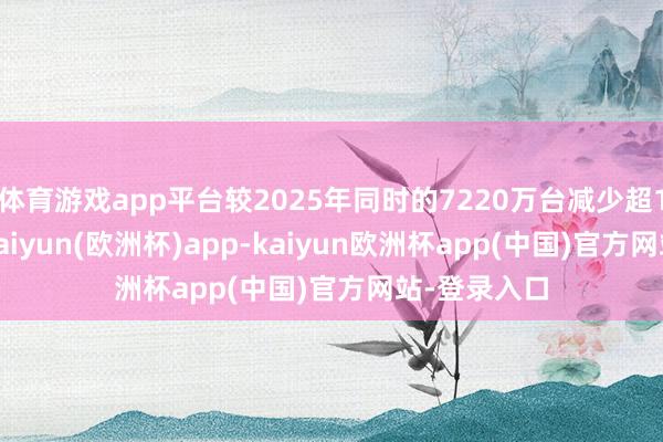 体育游戏app平台较2025年同时的7220万台减少超1500万台-kaiyun(欧洲杯)app-kaiyun欧洲杯app(中国)官方网站-登录入口