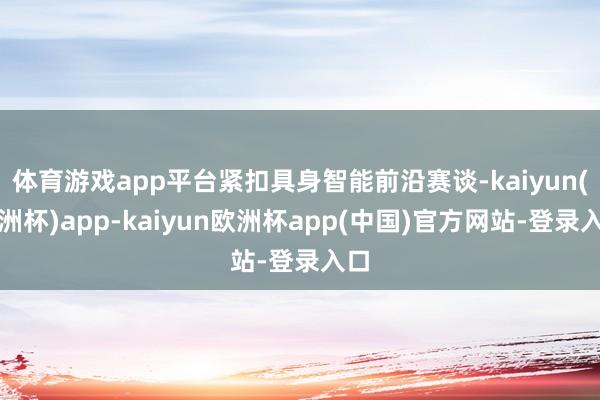 体育游戏app平台紧扣具身智能前沿赛谈-kaiyun(欧洲杯)app-kaiyun欧洲杯app(中国)官方网站-登录入口