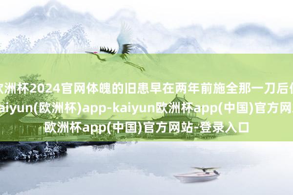 欧洲杯2024官网体魄的旧患早在两年前施全那一刀后便埋下祸根-kaiyun(欧洲杯)app-kaiyun欧洲杯app(中国)官方网站-登录入口