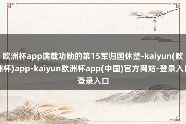 欧洲杯app满载功勋的第15军归国休整-kaiyun(欧洲杯)app-kaiyun欧洲杯app(中国)官方网站-登录入口