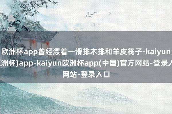 欧洲杯app曾经漂着一滑排木排和羊皮筏子-kaiyun(欧洲杯)app-kaiyun欧洲杯app(中国)官方网站-登录入口