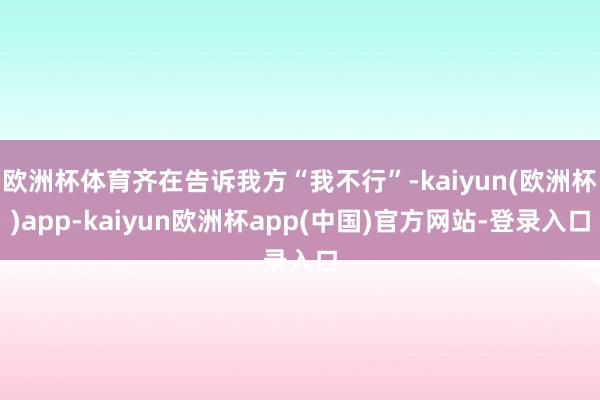 欧洲杯体育齐在告诉我方“我不行”-kaiyun(欧洲杯)app-kaiyun欧洲杯app(中国)官方网站-登录入口