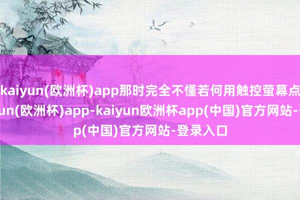 kaiyun(欧洲杯)app那时完全不懂若何用触控萤幕点餐-kaiyun(欧洲杯)app-kaiyun欧洲杯app(中国)官方网站-登录入口