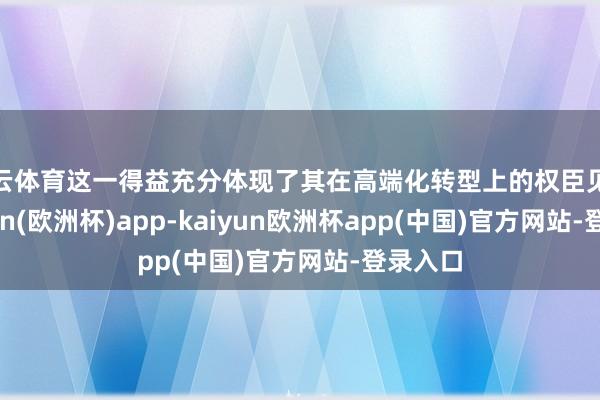 开云体育这一得益充分体现了其在高端化转型上的权臣见效-kaiyun(欧洲杯)app-kaiyun欧洲杯app(中国)官方网站-登录入口