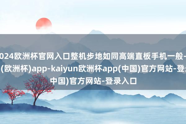 2024欧洲杯官网入口整机步地如同高端直板手机一般-kaiyun(欧洲杯)app-kaiyun欧洲杯app(中国)官方网站-登录入口